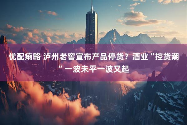 优配痢略 泸州老窖宣布产品停货？酒业“控货潮”一波未平一波又起