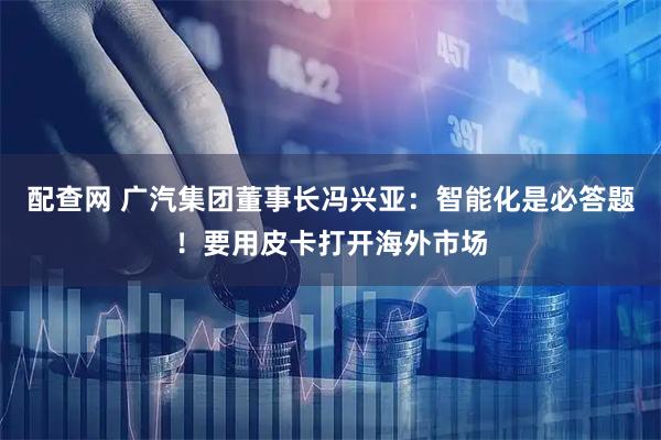 配查网 广汽集团董事长冯兴亚：智能化是必答题！要用皮卡打开海外市场