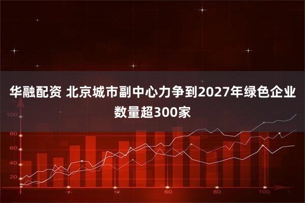 华融配资 北京城市副中心力争到2027年绿色企业数量超300家
