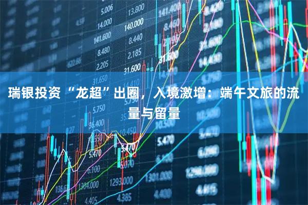 瑞银投资 “龙超”出圈，入境激增：端午文旅的流量与留量
