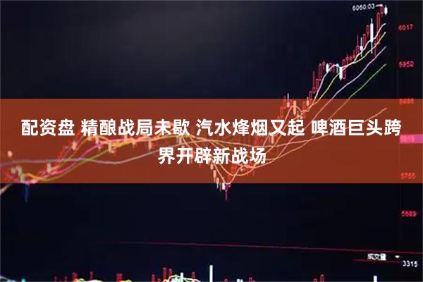 配资盘 精酿战局未歇 汽水烽烟又起 啤酒巨头跨界开辟新战场