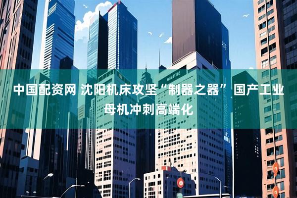 中国配资网 沈阳机床攻坚“制器之器” 国产工业母机冲刺高端化