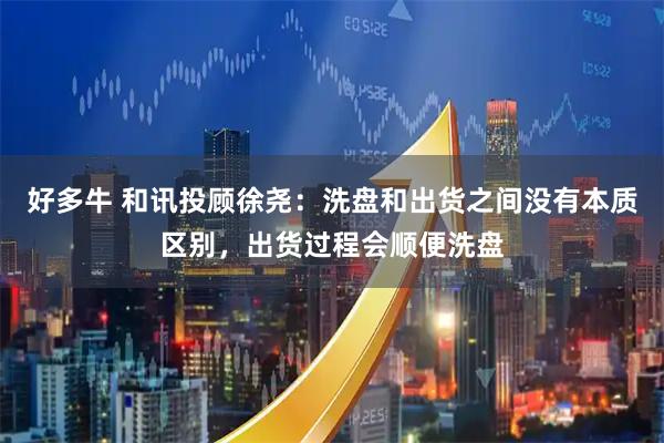 好多牛 和讯投顾徐尧：洗盘和出货之间没有本质区别，出货过程会顺便洗盘