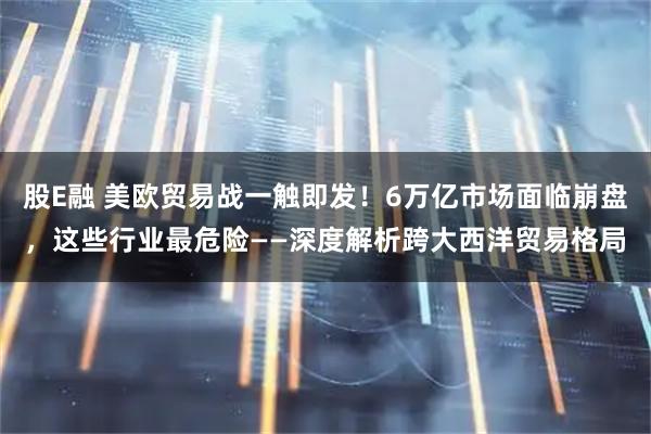 股E融 美欧贸易战一触即发！6万亿市场面临崩盘，这些行业最危险——深度解析跨大西洋贸易格局