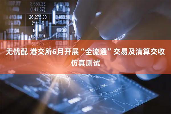 无忧配 港交所6月开展“全流通”交易及清算交收仿真测试