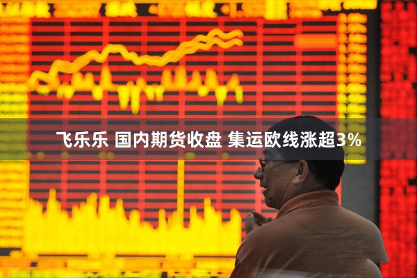 飞乐乐 国内期货收盘 集运欧线涨超3%
