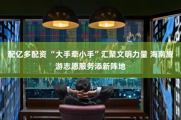 配亿多配资 “大手牵小手”汇聚文明力量 海南旅游志愿服务添新阵地