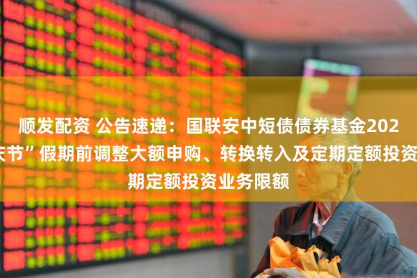 顺发配资 公告速递：国联安中短债债券基金2025年“国庆节”假期前调整大额申购、转换转入及定期定额投资业务限额