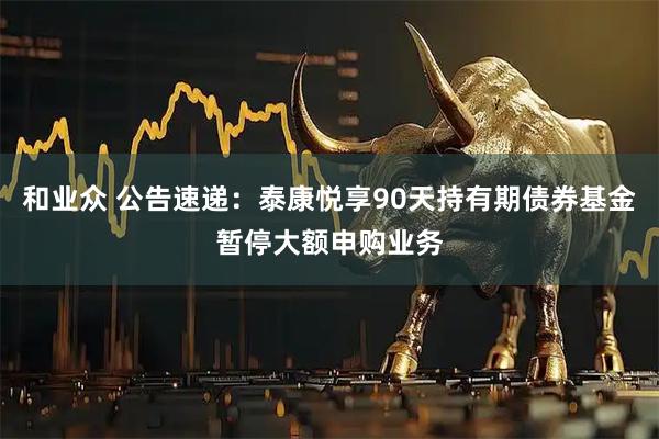 和业众 公告速递：泰康悦享90天持有期债券基金暂停大额申购业务