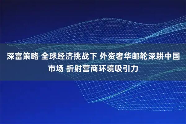 深富策略 全球经济挑战下 外资奢华邮轮深耕中国市场 折射营商环境吸引力