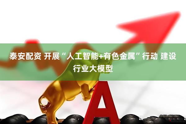 泰安配资 开展“人工智能+有色金属”行动 建设行业大模型