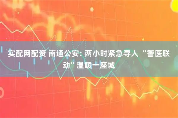 实配网配资 南通公安: 两小时紧急寻人 “警医联动”温暖一座城