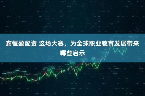 鑫恒盈配资 这场大赛，为全球职业教育发展带来哪些启示