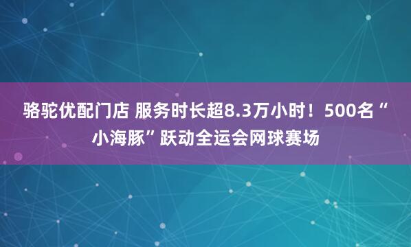 骆驼优配门店 服务时长超8.3万小时！500名“小海豚”跃动全运会网球赛场