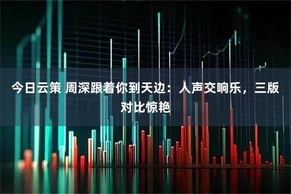 今日云策 周深跟着你到天边：人声交响乐，三版对比惊艳