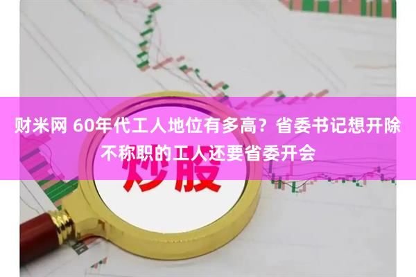 财米网 60年代工人地位有多高？省委书记想开除不称职的工人还要省委开会