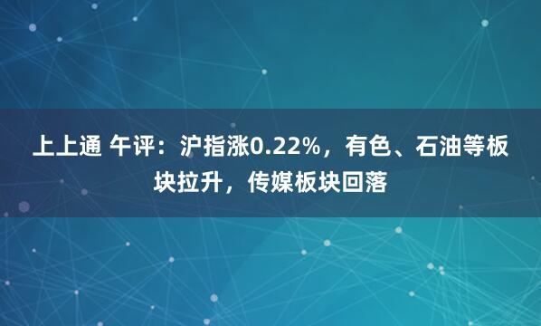 上上通 午评：沪指涨0.22%，有色、石油等板块拉升，传媒板块回落