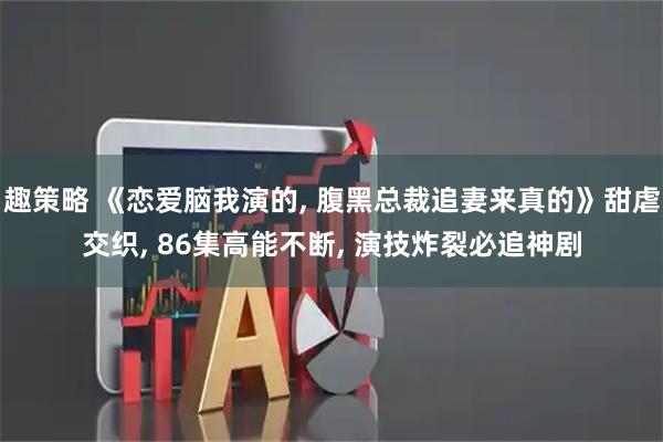 趣策略 《恋爱脑我演的, 腹黑总裁追妻来真的》甜虐交织, 86集高能不断, 演技炸裂必追神剧