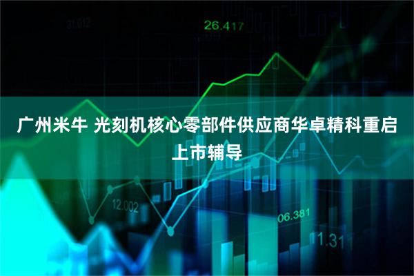广州米牛 光刻机核心零部件供应商华卓精科重启上市辅导