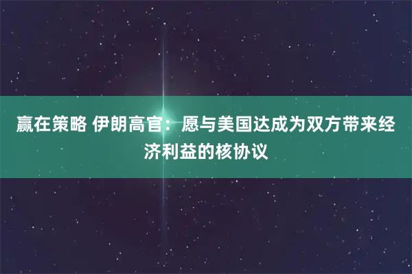 赢在策略 伊朗高官：愿与美国达成为双方带来经济利益的核协议