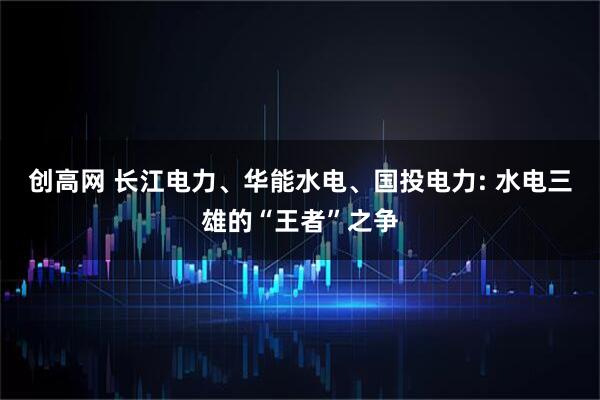 创高网 长江电力、华能水电、国投电力: 水电三雄的“王者”之争