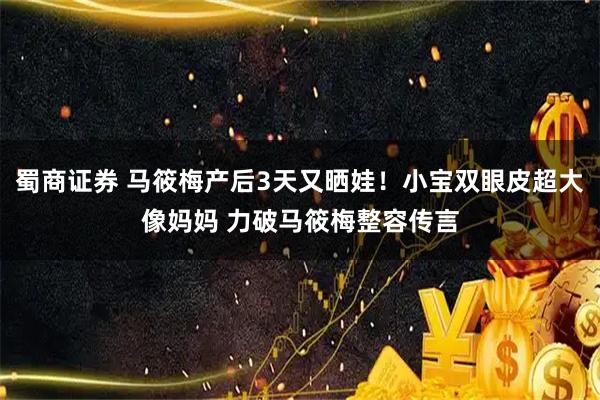 蜀商证券 马筱梅产后3天又晒娃！小宝双眼皮超大像妈妈 力破马筱梅整容传言