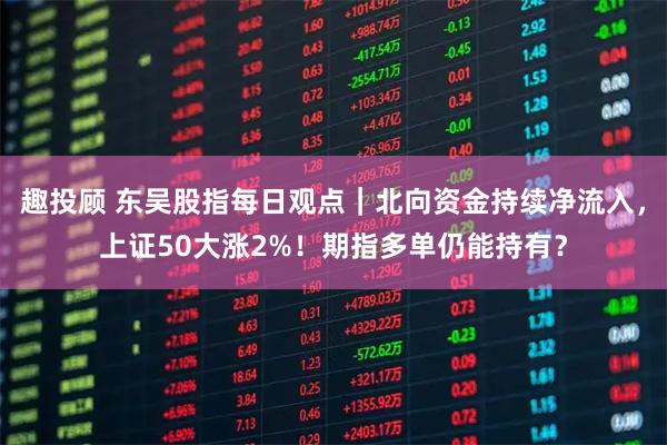 趣投顾 东吴股指每日观点|北向资金持续净流入,上证50大涨2%!期指多单仍能持有?
