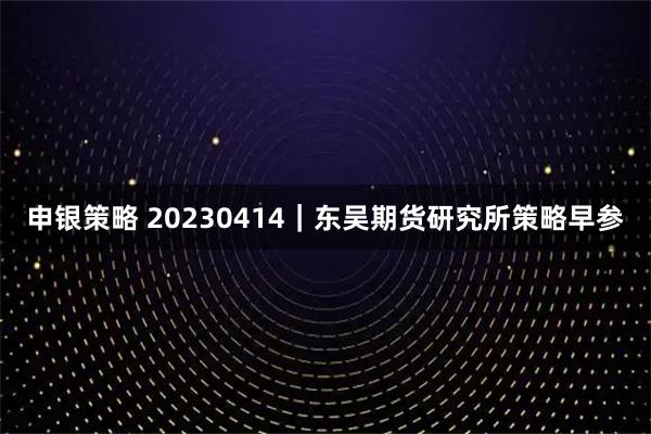 申银策略 20230414｜东吴期货研究所策略早参