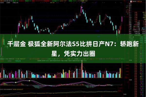 千层金 极狐全新阿尔法S5比拼日产N7:轿跑新星,凭实力出圈