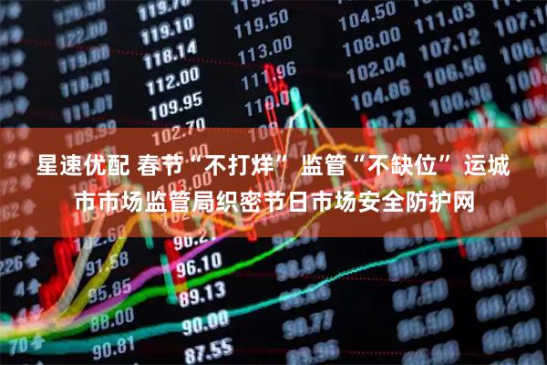 星速优配 春节“不打烊” 监管“不缺位” 运城市市场监管局织密节日市场安全防护网