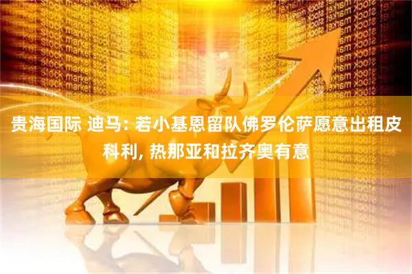贵海国际 迪马: 若小基恩留队佛罗伦萨愿意出租皮科利, 热那亚和拉齐奥有意