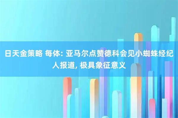 日天金策略 每体: 亚马尔点赞德科会见小蜘蛛经纪人报道, 极具象征意义