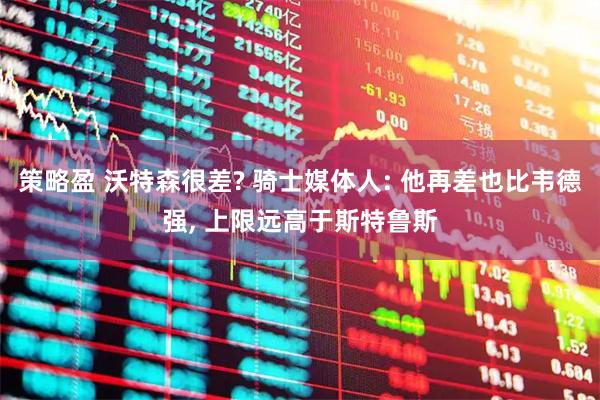 策略盈 沃特森很差? 骑士媒体人: 他再差也比韦德强, 上限远高于斯特鲁斯